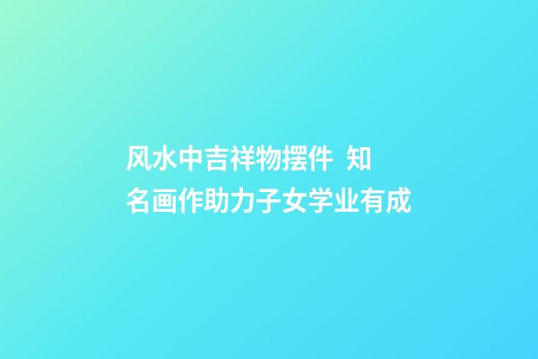 风水中吉祥物摆件  知名画作助力子女学业有成